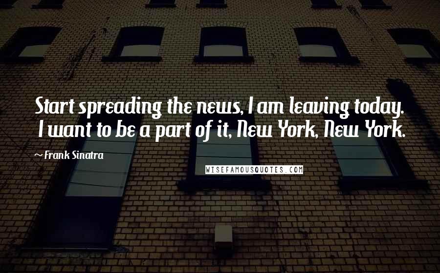Frank Sinatra Quotes: Start spreading the news, I am leaving today. I want to be a part of it, New York, New York.