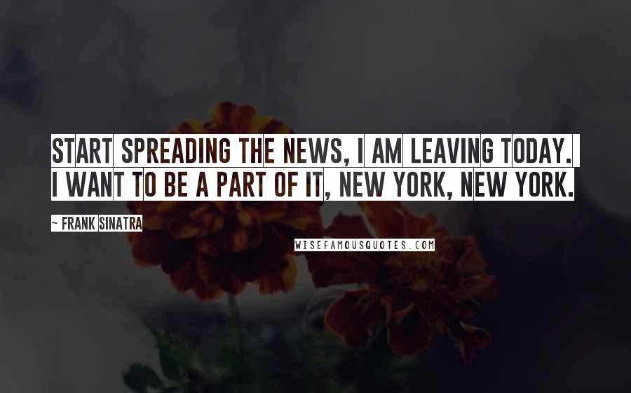 Frank Sinatra Quotes: Start spreading the news, I am leaving today. I want to be a part of it, New York, New York.