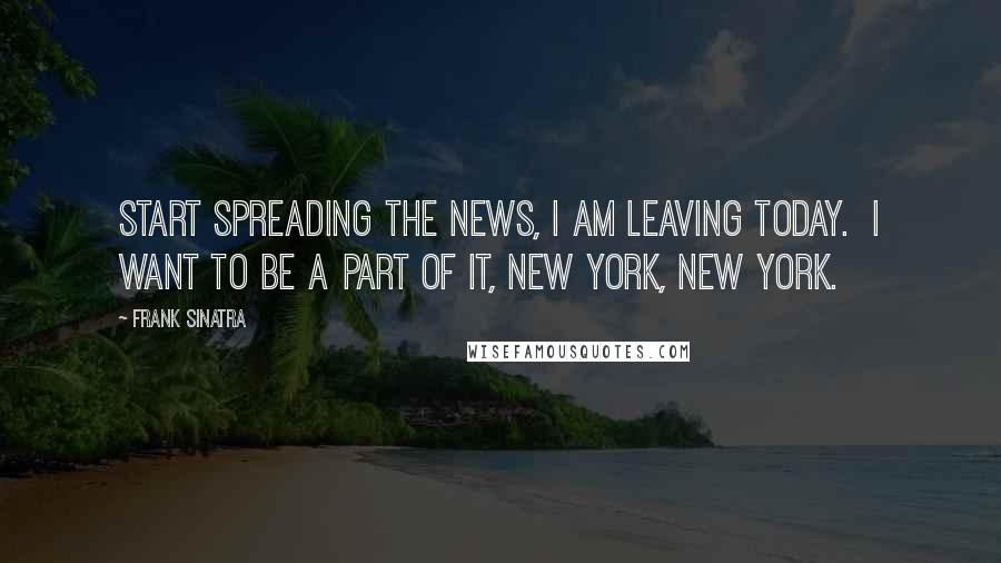 Frank Sinatra Quotes: Start spreading the news, I am leaving today. I want to be a part of it, New York, New York.