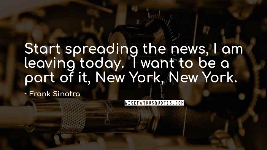 Frank Sinatra Quotes: Start spreading the news, I am leaving today. I want to be a part of it, New York, New York.