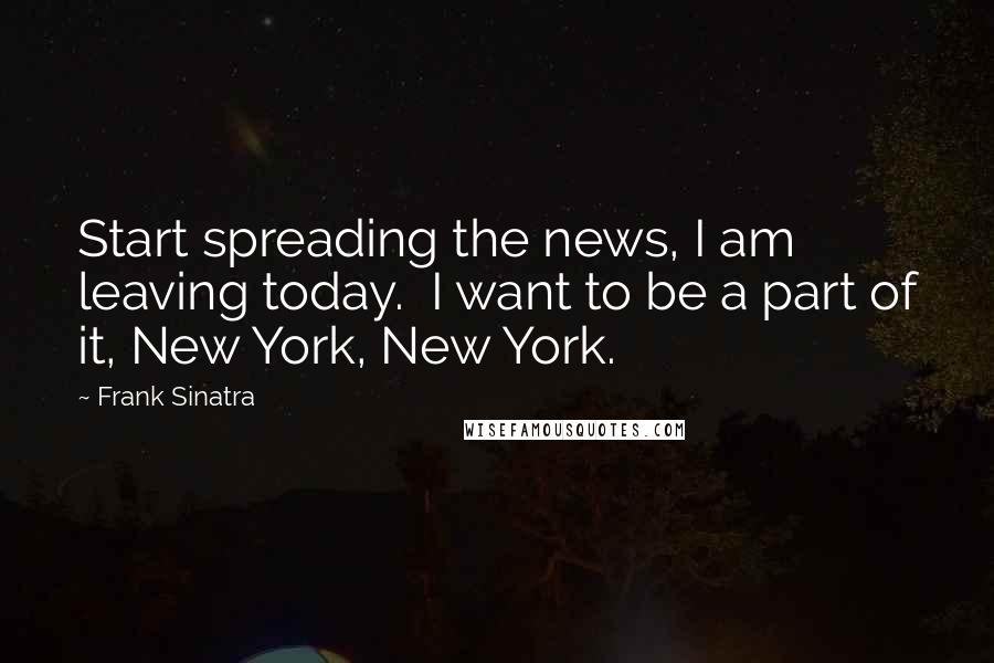 Frank Sinatra Quotes: Start spreading the news, I am leaving today. I want to be a part of it, New York, New York.