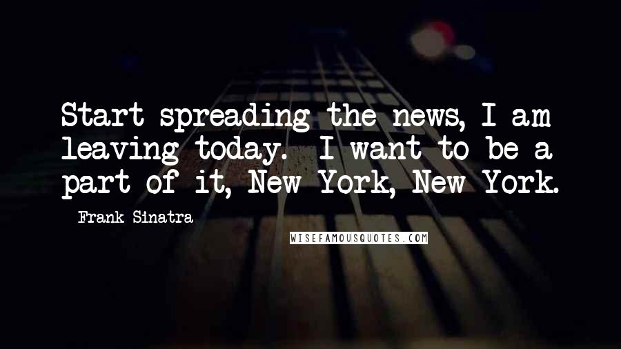 Frank Sinatra Quotes: Start spreading the news, I am leaving today. I want to be a part of it, New York, New York.