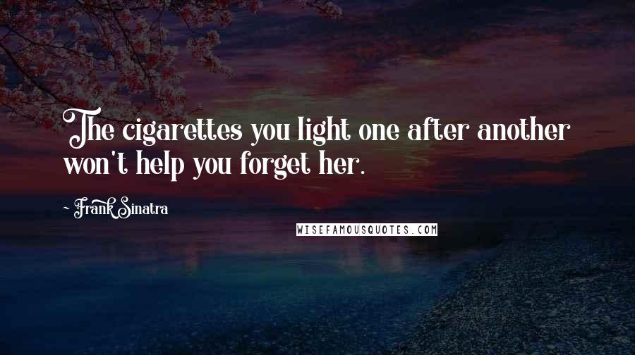 Frank Sinatra Quotes: The cigarettes you light one after another won't help you forget her.