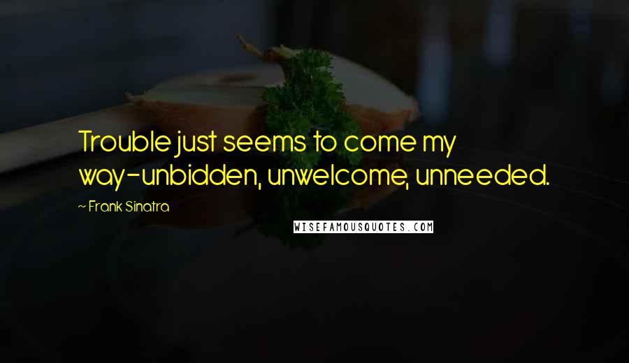 Frank Sinatra Quotes: Trouble just seems to come my way-unbidden, unwelcome, unneeded.