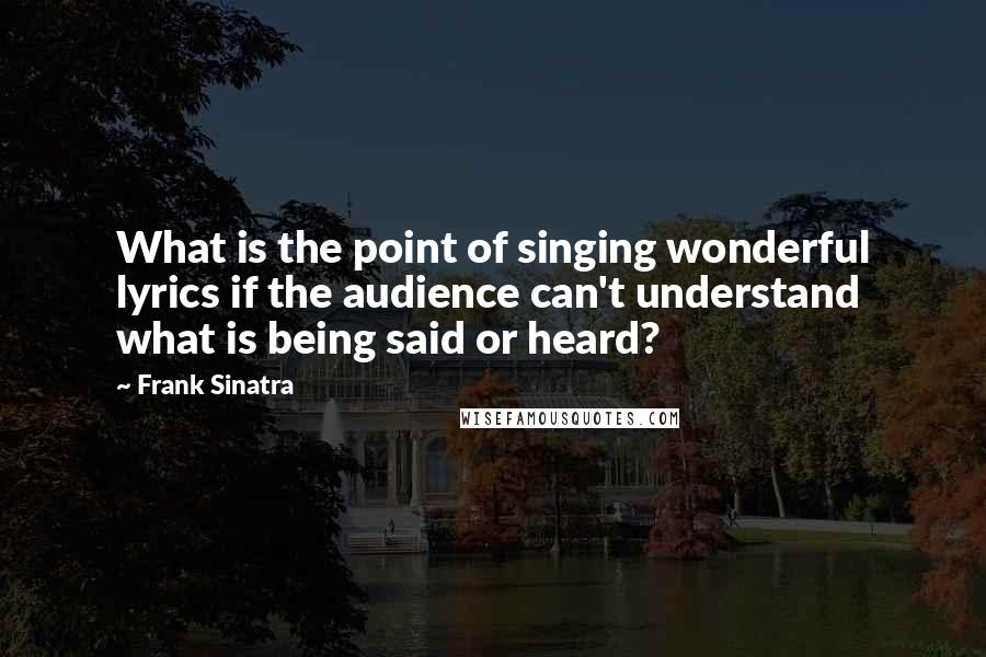 Frank Sinatra Quotes: What is the point of singing wonderful lyrics if the audience can't understand what is being said or heard?