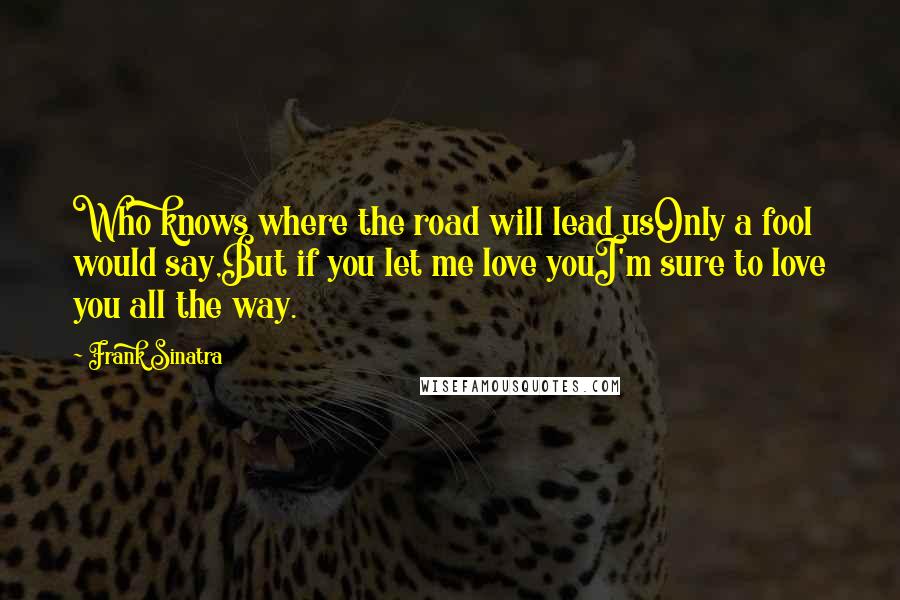 Frank Sinatra Quotes: Who knows where the road will lead usOnly a fool would say,But if you let me love youI'm sure to love you all the way.