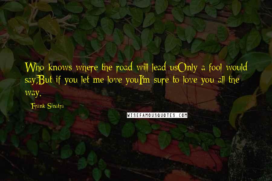 Frank Sinatra Quotes: Who knows where the road will lead usOnly a fool would say,But if you let me love youI'm sure to love you all the way.