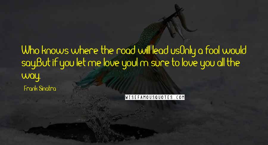 Frank Sinatra Quotes: Who knows where the road will lead usOnly a fool would say,But if you let me love youI'm sure to love you all the way.
