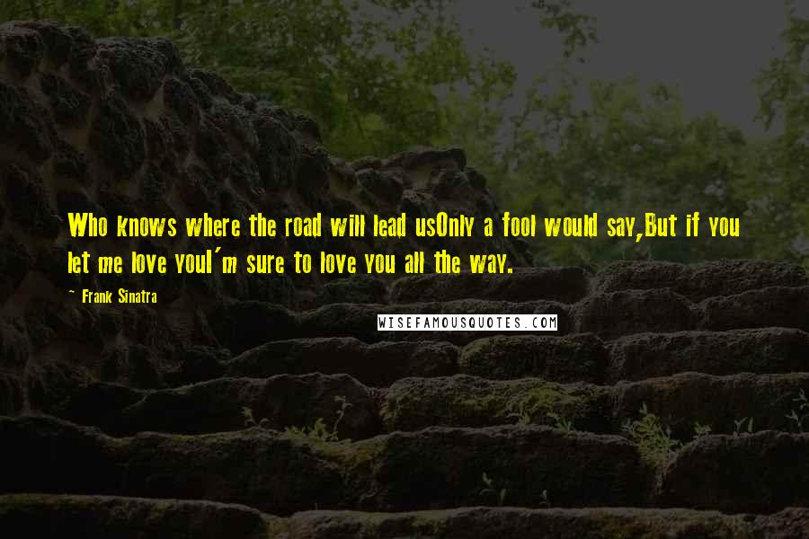 Frank Sinatra Quotes: Who knows where the road will lead usOnly a fool would say,But if you let me love youI'm sure to love you all the way.