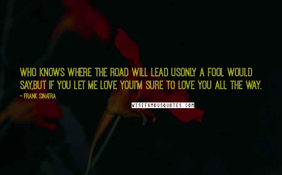 Frank Sinatra Quotes: Who knows where the road will lead usOnly a fool would say,But if you let me love youI'm sure to love you all the way.