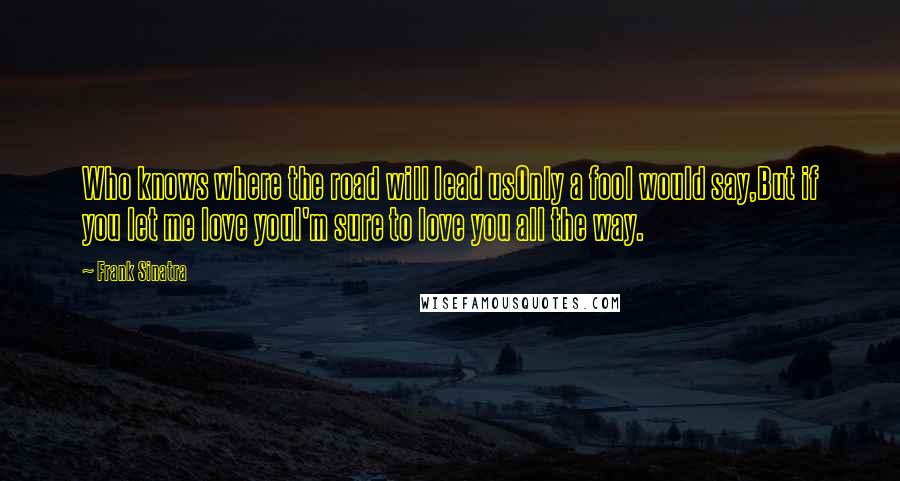 Frank Sinatra Quotes: Who knows where the road will lead usOnly a fool would say,But if you let me love youI'm sure to love you all the way.