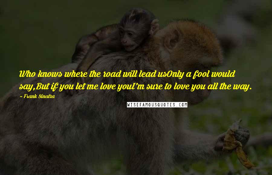 Frank Sinatra Quotes: Who knows where the road will lead usOnly a fool would say,But if you let me love youI'm sure to love you all the way.