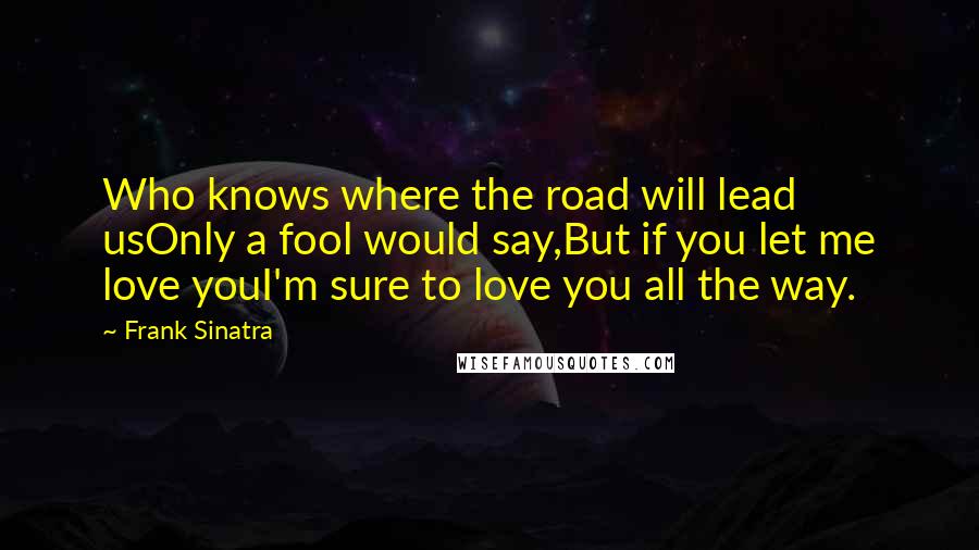 Frank Sinatra Quotes: Who knows where the road will lead usOnly a fool would say,But if you let me love youI'm sure to love you all the way.