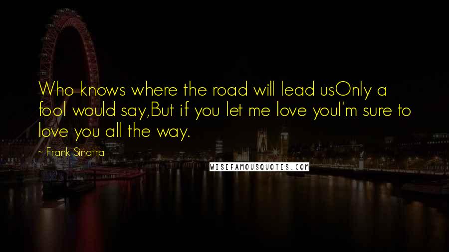 Frank Sinatra Quotes: Who knows where the road will lead usOnly a fool would say,But if you let me love youI'm sure to love you all the way.