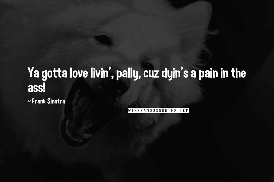 Frank Sinatra Quotes: Ya gotta love livin', pally, cuz dyin's a pain in the ass!