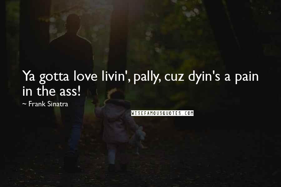 Frank Sinatra Quotes: Ya gotta love livin', pally, cuz dyin's a pain in the ass!