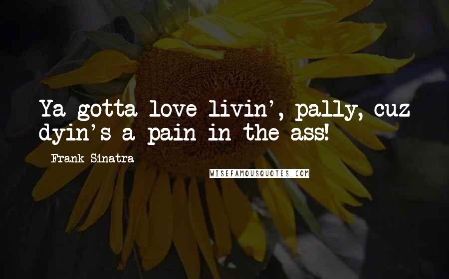 Frank Sinatra Quotes: Ya gotta love livin', pally, cuz dyin's a pain in the ass!