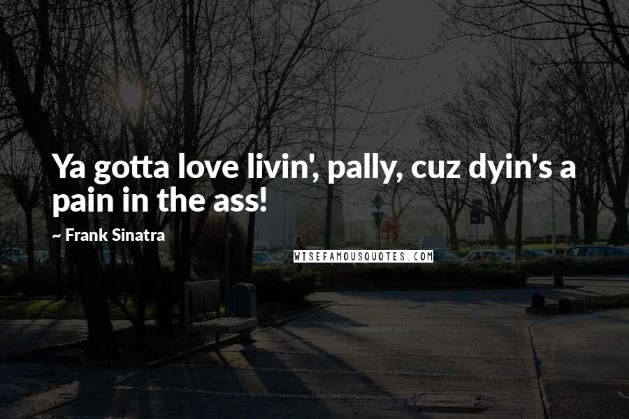 Frank Sinatra Quotes: Ya gotta love livin', pally, cuz dyin's a pain in the ass!