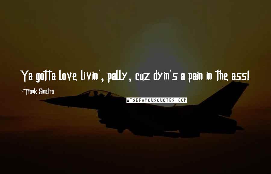 Frank Sinatra Quotes: Ya gotta love livin', pally, cuz dyin's a pain in the ass!