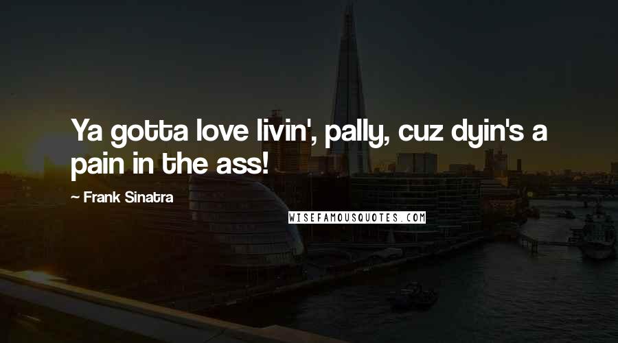 Frank Sinatra Quotes: Ya gotta love livin', pally, cuz dyin's a pain in the ass!