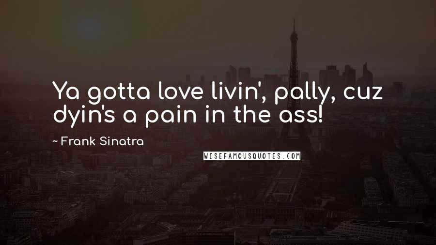Frank Sinatra Quotes: Ya gotta love livin', pally, cuz dyin's a pain in the ass!