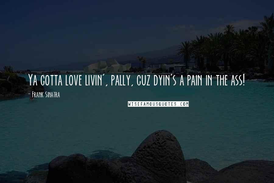 Frank Sinatra Quotes: Ya gotta love livin', pally, cuz dyin's a pain in the ass!