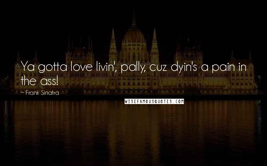 Frank Sinatra Quotes: Ya gotta love livin', pally, cuz dyin's a pain in the ass!