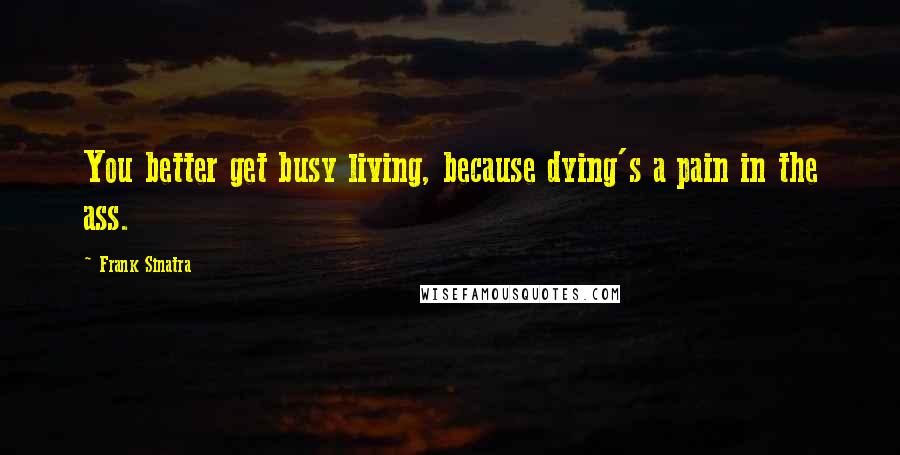 Frank Sinatra Quotes: You better get busy living, because dying's a pain in the ass.