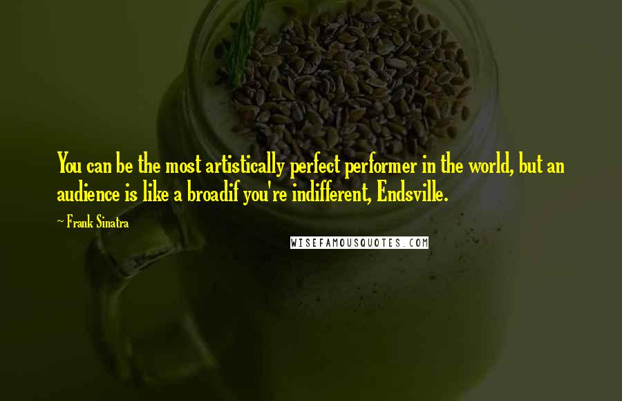 Frank Sinatra Quotes: You can be the most artistically perfect performer in the world, but an audience is like a broadif you're indifferent, Endsville.