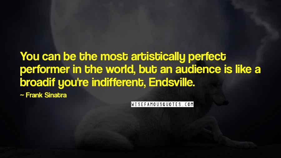 Frank Sinatra Quotes: You can be the most artistically perfect performer in the world, but an audience is like a broadif you're indifferent, Endsville.