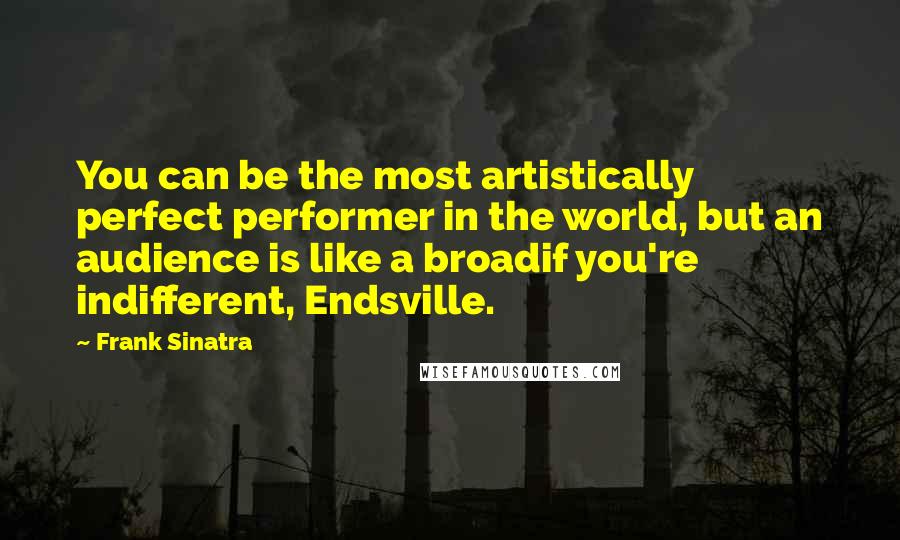 Frank Sinatra Quotes: You can be the most artistically perfect performer in the world, but an audience is like a broadif you're indifferent, Endsville.