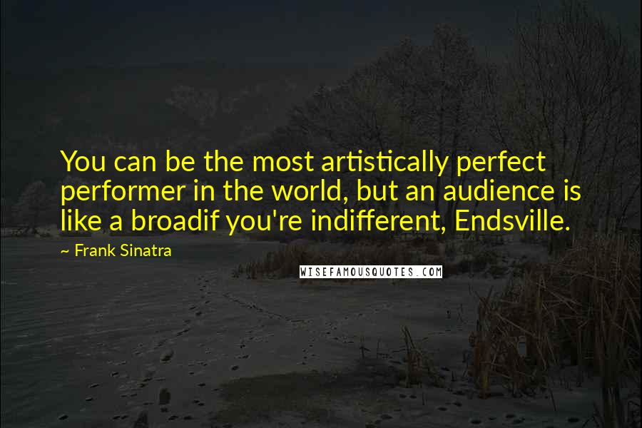 Frank Sinatra Quotes: You can be the most artistically perfect performer in the world, but an audience is like a broadif you're indifferent, Endsville.