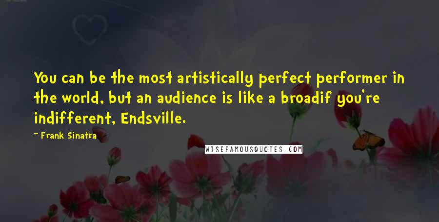 Frank Sinatra Quotes: You can be the most artistically perfect performer in the world, but an audience is like a broadif you're indifferent, Endsville.