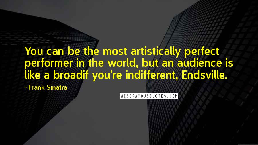 Frank Sinatra Quotes: You can be the most artistically perfect performer in the world, but an audience is like a broadif you're indifferent, Endsville.