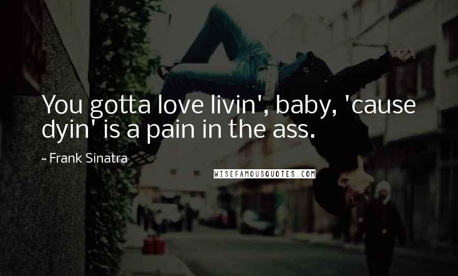 Frank Sinatra Quotes: You gotta love livin', baby, 'cause dyin' is a pain in the ass.