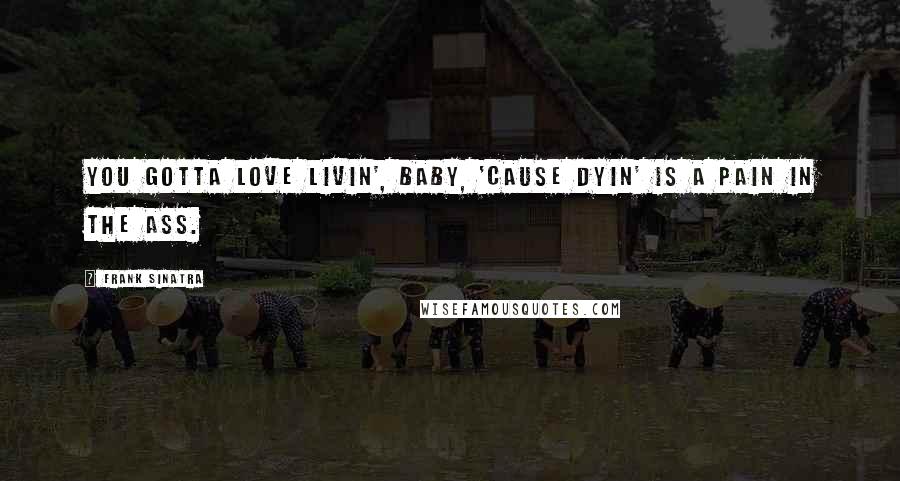 Frank Sinatra Quotes: You gotta love livin', baby, 'cause dyin' is a pain in the ass.