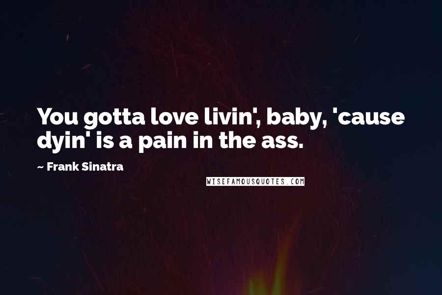 Frank Sinatra Quotes: You gotta love livin', baby, 'cause dyin' is a pain in the ass.