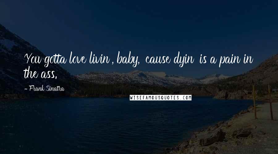 Frank Sinatra Quotes: You gotta love livin', baby, 'cause dyin' is a pain in the ass.