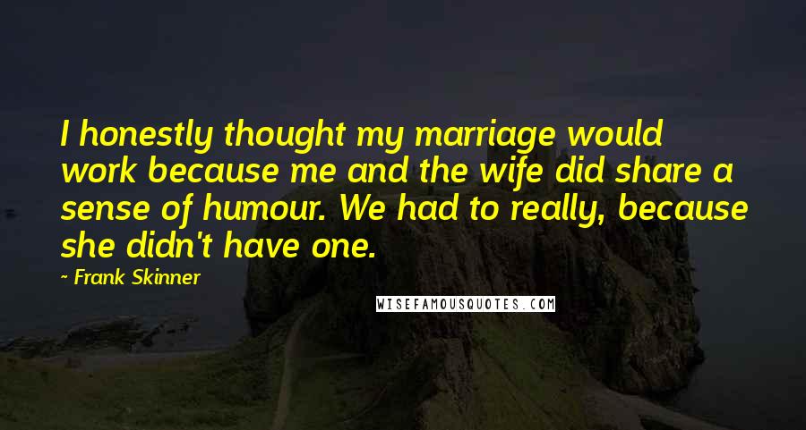 Frank Skinner Quotes: I honestly thought my marriage would work because me and the wife did share a sense of humour. We had to really, because she didn't have one.