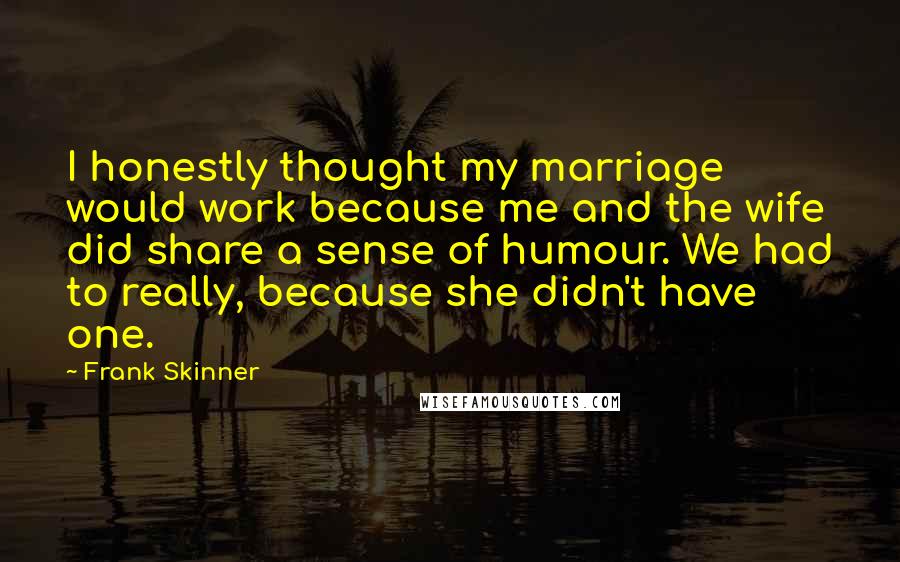 Frank Skinner Quotes: I honestly thought my marriage would work because me and the wife did share a sense of humour. We had to really, because she didn't have one.