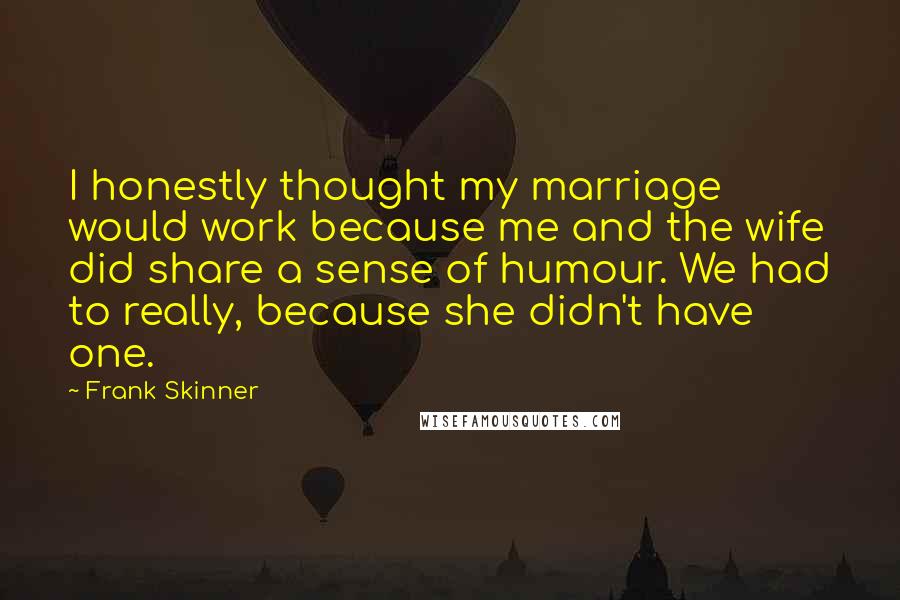 Frank Skinner Quotes: I honestly thought my marriage would work because me and the wife did share a sense of humour. We had to really, because she didn't have one.
