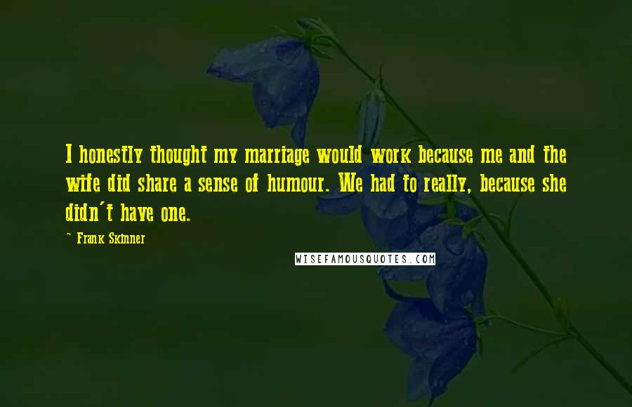 Frank Skinner Quotes: I honestly thought my marriage would work because me and the wife did share a sense of humour. We had to really, because she didn't have one.