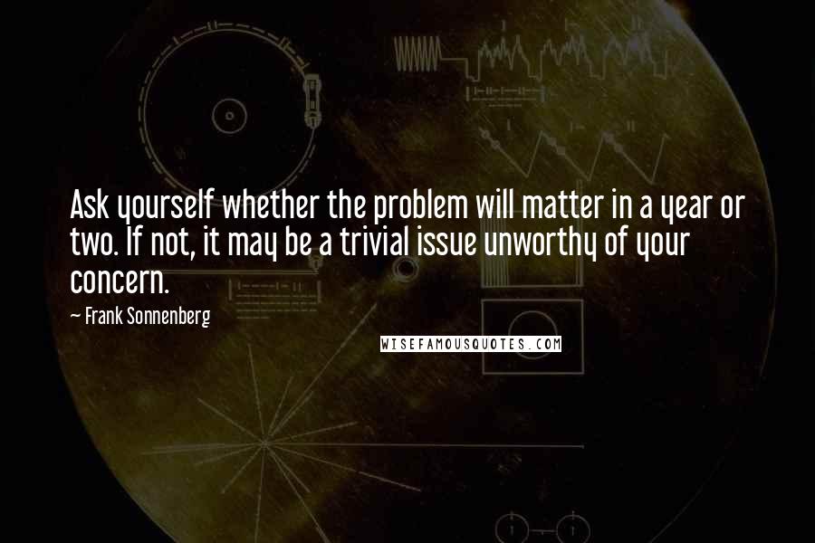 Frank Sonnenberg Quotes: Ask yourself whether the problem will matter in a year or two. If not, it may be a trivial issue unworthy of your concern.