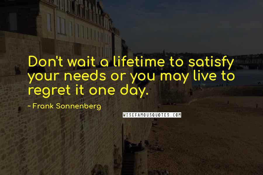 Frank Sonnenberg Quotes: Don't wait a lifetime to satisfy your needs or you may live to regret it one day.