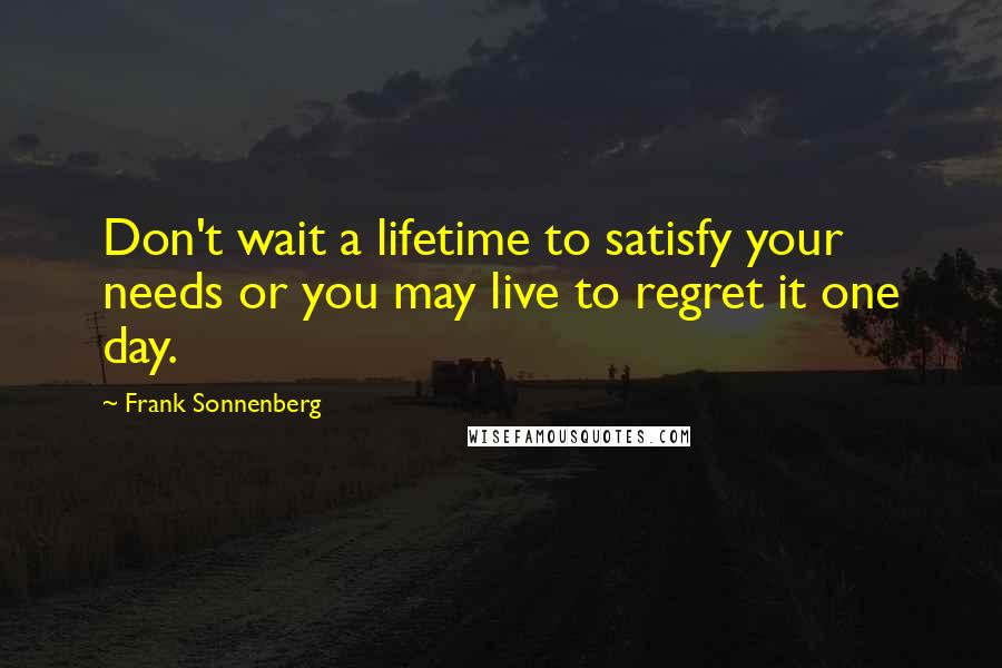 Frank Sonnenberg Quotes: Don't wait a lifetime to satisfy your needs or you may live to regret it one day.