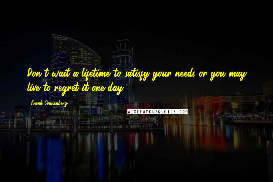 Frank Sonnenberg Quotes: Don't wait a lifetime to satisfy your needs or you may live to regret it one day.