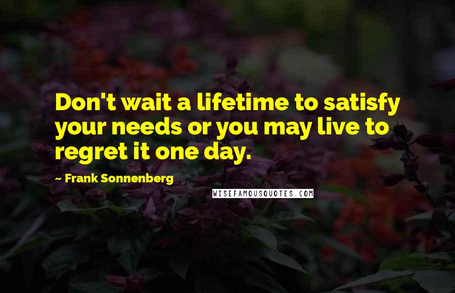 Frank Sonnenberg Quotes: Don't wait a lifetime to satisfy your needs or you may live to regret it one day.