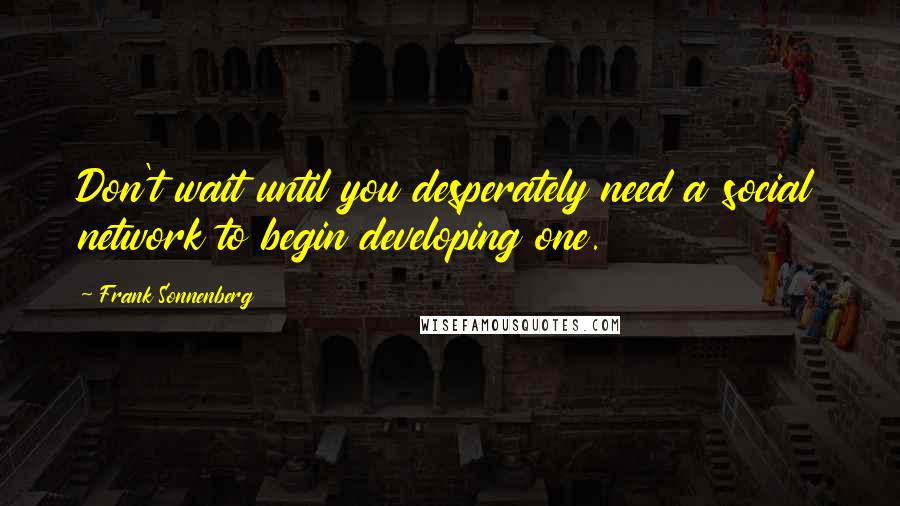 Frank Sonnenberg Quotes: Don't wait until you desperately need a social network to begin developing one.