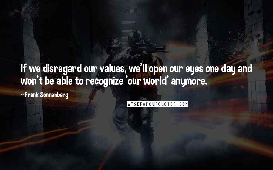 Frank Sonnenberg Quotes: If we disregard our values, we'll open our eyes one day and won't be able to recognize 'our world' anymore.