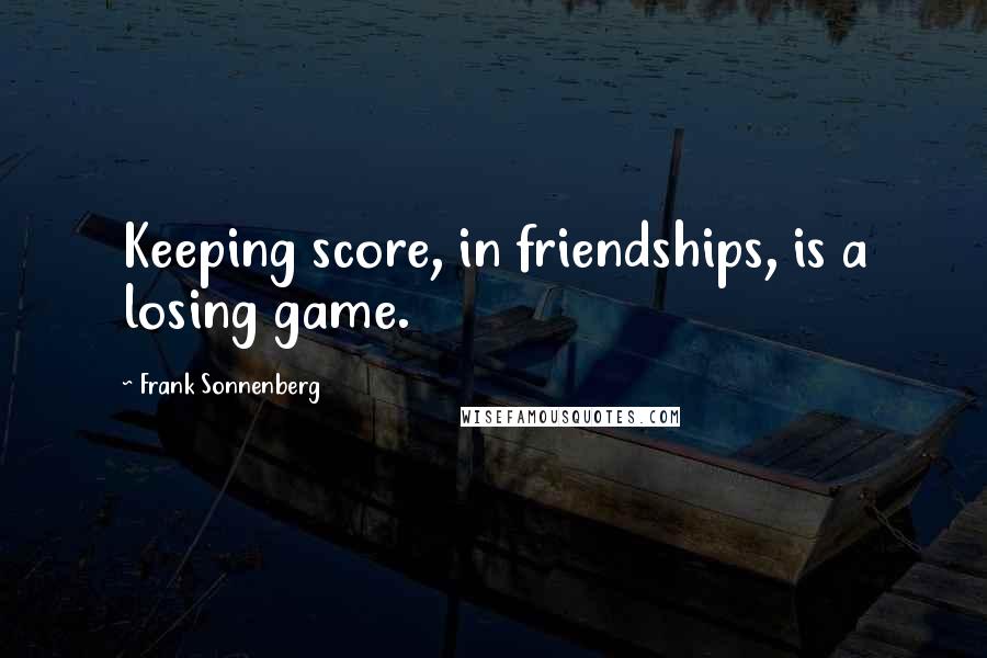 Frank Sonnenberg Quotes: Keeping score, in friendships, is a losing game.